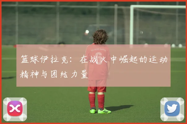 篮球伊拉克：在战火中崛起的运动精神与团结力量