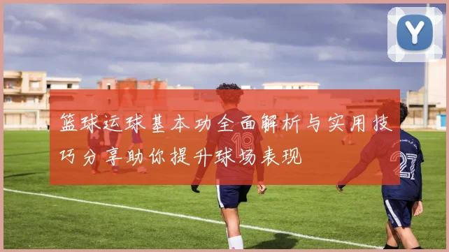篮球运球基本功全面解析与实用技巧分享助你提升球场表现