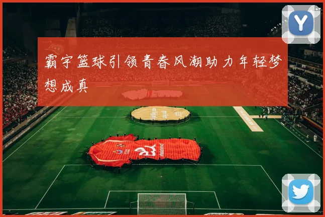 霸宇篮球引领青春风潮助力年轻梦想成真