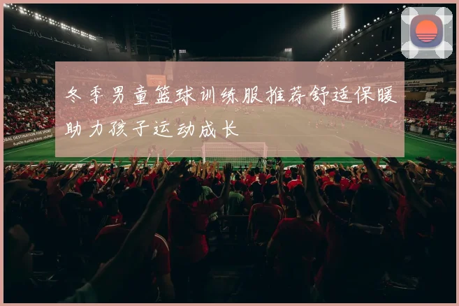 冬季男童篮球训练服推荐舒适保暖助力孩子运动成长