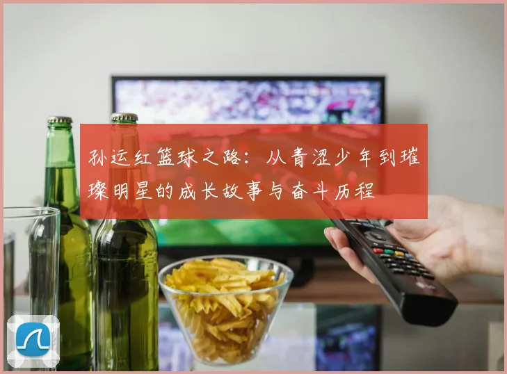 孙运红篮球之路：从青涩少年到璀璨明星的成长故事与奋斗历程