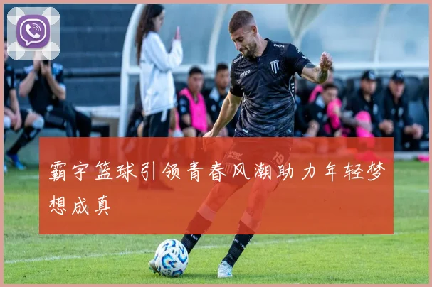 霸宇篮球引领青春风潮助力年轻梦想成真