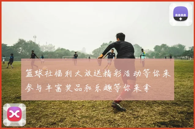 篮球社福利大放送精彩活动等你来参与丰富奖品和乐趣等你来拿